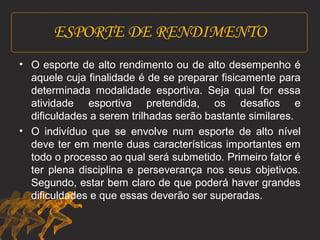 ESPORTE DE RENDIMENTO 
• O esporte de alto rendimento ou de alto desempenho é 
aquele cuja finalidade é de se preparar fisicamente para 
determinada modalidade esportiva. Seja qual for essa 
atividade esportiva pretendida, os desafios e 
dificuldades a serem trilhadas serão bastante similares. 
• O indivíduo que se envolve num esporte de alto nível 
deve ter em mente duas características importantes em 
todo o processo ao qual será submetido. Primeiro fator é 
ter plena disciplina e perseverança nos seus objetivos. 
Segundo, estar bem claro de que poderá haver grandes 
dificuldades e que essas deverão ser superadas. 
 