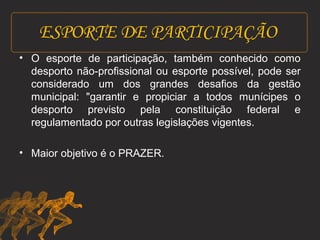ESPORTE DE PARTICIPAÇÃO 
• O esporte de participação, também conhecido como 
desporto não-profissional ou esporte possível, pode ser 
considerado um dos grandes desafios da gestão 
municipal: "garantir e propiciar a todos munícipes o 
desporto previsto pela constituição federal e 
regulamentado por outras legislações vigentes. 
• Maior objetivo é o PRAZER. 
 
