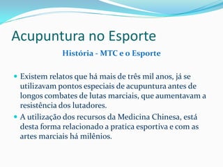 Acupuntura no Esporte
História - MTC e o Esporte
 Existem relatos que há mais de três mil anos, já se
utilizavam pontos especiais de acupuntura antes de
longos combates de lutas marciais, que aumentavam a
resistência dos lutadores.
 A utilização dos recursos da Medicina Chinesa, está
desta forma relacionado a pratica esportiva e com as
artes marciais há milênios.
 