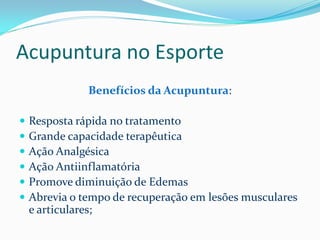 Acupuntura no Esporte
Benefícios da Acupuntura:
 Resposta rápida no tratamento
 Grande capacidade terapêutica
 Ação Analgésica
 Ação Antiinflamatória
 Promove diminuição de Edemas
 Abrevia o tempo de recuperação em lesões musculares
e articulares;
 