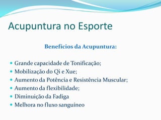 Acupuntura no Esporte
Benefícios da Acupuntura:
 Grande capacidade de Tonificação;
 Mobilização do Qi e Xue;
 Aumento da Potência e Resistência Muscular;
 Aumento da flexibilidade;
 Diminuição da Fadiga
 Melhora no fluxo sanguíneo
 