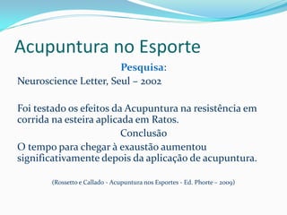 Acupuntura no Esporte
Pesquisa:
Neuroscience Letter, Seul – 2002
Foi testado os efeitos da Acupuntura na resistência em
corrida na esteira aplicada em Ratos.
Conclusão
O tempo para chegar à exaustão aumentou
significativamente depois da aplicação de acupuntura.
(Rossetto e Callado - Acupuntura nos Esportes - Ed. Phorte – 2009)
 