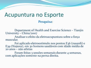 Acupuntura no Esporte
Pesquisa:
Department of Health and Exercise Science – Tianjin
University – China/2007
Analisar o efeito da eletroacupuntura sobre a força
muscular.
Foi aplicado eletroestímulo nos pontos E36 (zusanli) e
E39 (Xiajuxu), em 30 homens saudáveis com idade média de
20 anos – não atletas
Foram feitas 3 sessões semanais durante 4 semanas,
com aplicações somente na perna direita.
 