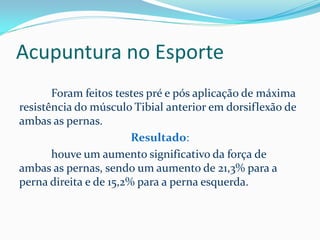 Acupuntura no Esporte
Foram feitos testes pré e pós aplicação de máxima
resistência do músculo Tibial anterior em dorsiflexão de
ambas as pernas.
Resultado:
houve um aumento significativo da força de
ambas as pernas, sendo um aumento de 21,3% para a
perna direita e de 15,2% para a perna esquerda.
 