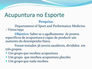 Acupuntura no Esporte
Pesquisa:
Departament of Sport and Performance Medicine
– Viena/1992
Objetivo: Saber se o agulhamento de pontos
específicos de acupuntura é capaz de produzir um
aumento do desempenho físico.
Foram testados 36 jovens saudáveis, divididos em
três grupos.
 Um grupo que recebeu acupuntura
 Um grupo que recebeu acupuntura placebo
 Um grupo que nada recebeu
 