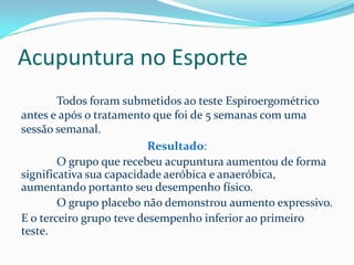 Acupuntura no Esporte
Todos foram submetidos ao teste Espiroergométrico
antes e após o tratamento que foi de 5 semanas com uma
sessão semanal.
Resultado:
O grupo que recebeu acupuntura aumentou de forma
significativa sua capacidade aeróbica e anaeróbica,
aumentando portanto seu desempenho físico.
O grupo placebo não demonstrou aumento expressivo.
E o terceiro grupo teve desempenho inferior ao primeiro
teste.
 