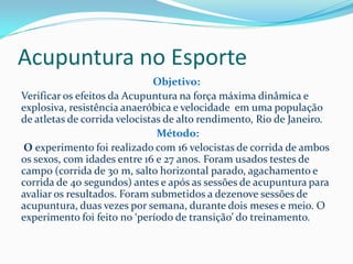 Acupuntura no Esporte
Objetivo:
Verificar os efeitos da Acupuntura na força máxima dinâmica e
explosiva, resistência anaeróbica e velocidade em uma população
de atletas de corrida velocistas de alto rendimento, Rio de Janeiro.
Método:
O experimento foi realizado com 16 velocistas de corrida de ambos
os sexos, com idades entre 16 e 27 anos. Foram usados testes de
campo (corrida de 30 m, salto horizontal parado, agachamento e
corrida de 40 segundos) antes e após as sessões de acupuntura para
avaliar os resultados. Foram submetidos a dezenove sessões de
acupuntura, duas vezes por semana, durante dois meses e meio. O
experimento foi feito no ‘período de transição’ do treinamento.
 