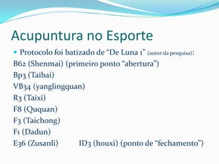 Acupuntura no Esporte
 Protocolo foi batizado de “De Luna 1” (autor da pesquisa):
B62 (Shenmai) (primeiro ponto “abertura”)
Bp3 (Taibai)
VB34 (yanglingquan)
R3 (Taixi)
F8 (Ququan)
F3 (Taichong)
F1 (Dadun)
E36 (Zusanli) ID3 (houxi) (ponto de “fechamento”)
 