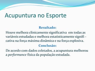 Acupuntura no Esporte
Resultado:
Houve melhora clinicamente significativa em todas as
variáveis estudadas e melhora estatisticamente signifi -
cativa na força máxima dinâmica e na força explosiva.
Conclusão:
De acordo com dados coletados, a acupuntura melhorou
a performance física da população estudada.
 