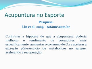 Acupuntura no Esporte
Pesquisa:
Lin et al. 2009 – tatame.com.br
Confirmar a hipótese de que a acupuntura poderia
melhorar o rendimento de boxeadores, mais
especificamente aumentar o consumo de O2 e acelerar a
excreção pós-exercício de metabólicos no sangue,
acelerando a recuperação.
 