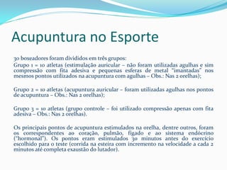 Acupuntura no Esporte
30 boxeadores foram divididos em três grupos:
Grupo 1 = 10 atletas (estimulação auricular – não foram utilizadas agulhas e sim
compressão com fita adesiva e pequenas esferas de metal “imantadas” nos
mesmos pontos utilizados na acupuntura com agulhas – Obs.: Nas 2 orelhas);
Grupo 2 = 10 atletas (acupuntura auricular – foram utilizadas agulhas nos pontos
de acupuntura – Obs.: Nas 2 orelhas);
Grupo 3 = 10 atletas (grupo controle – foi utilizado compressão apenas com fita
adesiva – Obs.: Nas 2 orelhas).
Os principais pontos de acupuntura estimulados na orelha, dentre outros, foram
os correspondentes ao coração, pulmão, fígado e ao sistema endócrino
(“hormonal”). Os pontos eram estimulados 30 minutos antes do exercício
escolhido para o teste (corrida na esteira com incremento na velocidade a cada 2
minutos até completa exaustão do lutador).
 