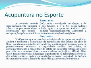 Acupuntura no Esporte
Resultado:
A potência aeróbia (VO2 máx.) verificada no Grupo 1 foi
significativamente superior a dos Grupos 2 e 3. Os pesquisadores
afirmaram por meio desse achado, que a acupuntura auricular pela
estimulação dos pontos poderia significativamente aumentar a
recuperação após o exercício e aumentar a captação de oxigênio
Conclusão:
Verificou-se que o uso dos princípios da Acupuntura Auricular
ajudou a melhorar a capacidade de recuperação dos atletas de elite do
Boxe. Concluíram o estudo, alertando que a estimulação auricular poderia
potencialmente aumentar a capacidade aeróbia dos atletas, e,
consequentemente a capacidade do atleta em sustentar esforços intensos
por mais de 2 minutos (fato comum a atletas de Jiu-Jítsu, MMA). Além
disso, foram observadas diferenças significativas na temperatura corporal
dos atletas antes e após a estimulação auricular, sugerindo influência
física positiva sobre o estado de prontidão para o combate iminente.
 