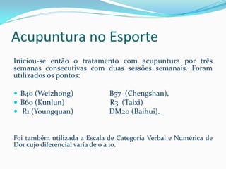 Acupuntura no Esporte
Iniciou-se então o tratamento com acupuntura por três
semanas consecutivas com duas sessões semanais. Foram
utilizados os pontos:
 B40 (Weizhong) B57 (Chengshan),
 B60 (Kunlun) R3 (Taixi)
 R1 (Youngquan) DM20 (Baihui).
Foi também utilizada a Escala de Categoria Verbal e Numérica de
Dor cujo diferencial varia de 0 a 10.
 