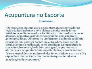 Acupuntura no Esporte
Conclusão:
“Os resultados indicam que a acupuntura atuou sobre a dor na
região da fáscia plantar e pólo plantar de calcâneo de forma
satisfatória, redimindo a dor e facilitando o retorno dos atletas às
atividades esportivas como treinos e competições em níveis
anteriores à lesão. Observou-se também um quadro de equilíbrio
emocional que pôde ser notado em outras dimensões da vida
cotidiana como a melhora do sono, ampliação da capacidade de
concentração e sensação de bem estar geral, o que nos leva a
afirmar que a acupuntura é um suporte efetivo para o bem-estar
físico e mental de atletas. Esses dados foram obtidos a partir da fala
espontânea dos pacientes nos momentos que antecederam
as aplicações de acupuntura.”
 