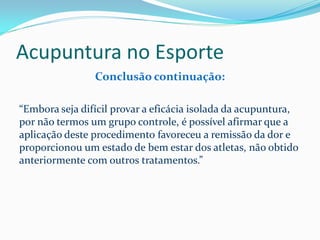 Acupuntura no Esporte
Conclusão continuação:
“Embora seja difícil provar a eficácia isolada da acupuntura,
por não termos um grupo controle, é possível afirmar que a
aplicação deste procedimento favoreceu a remissão da dor e
proporcionou um estado de bem estar dos atletas, não obtido
anteriormente com outros tratamentos.”
 
