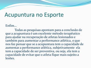 Acupuntura no Esporte
Enfim...
Todas as pesquisas apontam para a conclusão de
que a acupuntura é um excelente método terapêutico
para ajudar na recuperação de atletas lesionados e
também para aumentar a performance atlética, o que
nos faz pensar que se a acupuntura tem a capacidade de
aumentar a performance atlética, subjetivamente ela
tem a capacidade de ser preventiva, ou seja, ela tem a
capacidade de evitar que o atleta fique mais sujeito a
lesões.
 