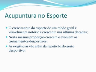 Acupuntura no Esporte
 O crescimento do esporte de um modo geral é
visivelmente notório e crescente nas últimas décadas;
 Nesta mesma proporção crescem e evoluem os
treinamentos desportivos;
 As exigências vão além da repetição do gesto
desportivo;
 