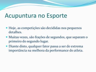 Acupuntura no Esporte
 Hoje, as competições são decididas nos pequenos
detalhes.
 Muitas vezes, são frações de segundos, que separam o
primeiro do segundo lugar.
 Diante disto, qualquer fator passa a ser de extrema
importância na melhora da performance do atleta.
 
