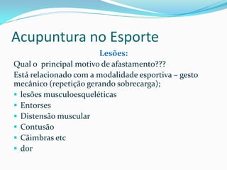 Acupuntura no Esporte
Lesões:
Qual o principal motivo de afastamento???
Está relacionado com a modalidade esportiva – gesto
mecânico (repetição gerando sobrecarga);
 lesões musculoesqueléticas
 Entorses
 Distensão muscular
 Contusão
 Cãimbras etc
 dor
 