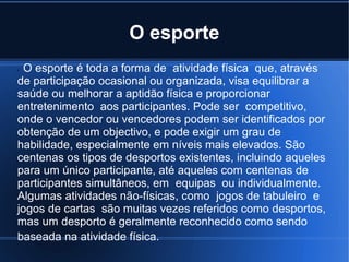 O esporte
rO esporte é toda a forma de atividade física que, através
de participação ocasional ou organizada, visa equilibrar a
saúde ou melhorar a aptidão física e proporcionar
entretenimento aos participantes. Pode ser competitivo,
onde o vencedor ou vencedores podem ser identificados por
obtenção de um objectivo, e pode exigir um grau de
habilidade, especialmente em níveis mais elevados. São
centenas os tipos de desportos existentes, incluindo aqueles
para um único participante, até aqueles com centenas de
participantes simultâneos, em equipas ou individualmente.
Algumas atividades não-físicas, como jogos de tabuleiro e
jogos de cartas são muitas vezes referidos como desportos,
mas um desporto é geralmente reconhecido como sendo
baseada na atividade física.
 