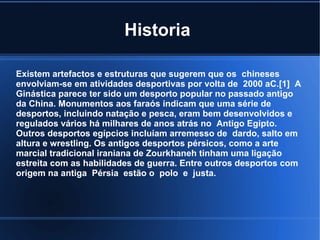 Historia

Existem artefactos e estruturas que sugerem que os chineses
envolviam-se em atividades desportivas por volta de 2000 aC.[1] A
Ginástica parece ter sido um desporto popular no passado antigo
da China. Monumentos aos faraós indicam que uma série de
desportos, incluindo natação e pesca, eram bem desenvolvidos e
regulados vários há milhares de anos atrás no Antigo Egipto.
Outros desportos egípcios incluíam arremesso de dardo, salto em
altura e wrestling. Os antigos desportos pérsicos, como a arte
marcial tradicional iraniana de Zourkhaneh tinham uma ligação
estreita com as habilidades de guerra. Entre outros desportos com
origem na antiga Pérsia estão o polo e justa.
 