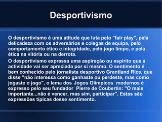 Desportivismo

O desportivismo é uma atitude que luta pelo "fair play", pela
delicadeza com os adversários e colegas de equipa, pelo
comportamento ético e integridade, pelo jogo limpo, e pela
ética na vitória ou na derrota.
O desportivismo expressa uma aspiração ou espírito que a
actividade vai ser apreciada por si mesmo. O sentimento é
bem conhecido pelo jornalista desportivo Grantland Rice, que
disse "não interessa como ganhaste ou perdeste, mas como
jogaste o jogo", o lema dos Jogos Olímpicos modernos é
expresso pelo seu fundador Pierre de Coubertin: "O mais
importante...não é vencer, mas sim, participar". Estas são
expressões típicas desse sentimento.
 