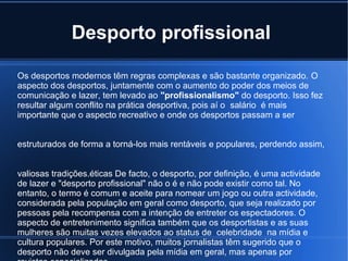 Desporto profissional

Os desportos modernos têm regras complexas e são bastante organizado. O
aspecto dos desportos, juntamente com o aumento do poder dos meios de
comunicação e lazer, tem levado ao "profissionalismo" do desporto. Isso fez
resultar algum conflito na prática desportiva, pois aí o salário é mais
importante que o aspecto recreativo e onde os desportos passam a ser


estruturados de forma a torná-los mais rentáveis ​e populares, perdendo assim,


valiosas tradições.éticas De facto, o desporto, por definição, é uma actividade
de lazer e "desporto profissional" não o é e não pode existir como tal. No
entanto, o termo é comum e aceite para nomear um jogo ou outra actividade,
considerada pela população em geral como desporto, que seja realizado por
pessoas pela recompensa com a intenção de entreter os espectadores. O
aspecto de entretenimento significa também que os desportistas e as suas
mulheres são muitas vezes elevados ao status de celebridade na mídia e
cultura populares. Por este motivo, muitos jornalistas têm sugerido que o
desporto não deve ser divulgada pela mídia em geral, mas apenas por
 