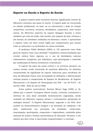 10
Esporte na Escola x Esporte da Escola
A palavra esporte pode encontrar diversas significações através de
diferentes contextos nos quais se inserir. O esporte pode ser encontrado
no âmbito profissional, no lazer ou no educacional e pode ter função
competitiva, recreativa, inclusiva, desafiadora, cooperativa, entre tantas
outras. Os diferentes aspectos do esporte dialogam durante o nosso
cotidiano por meio da mídia, das escolas, dos espaços de lazer urbanos e
até mesmo, de atividades realizadas em florestas e mares, e apresentam
o esporte como um fator social regido por compreensões que muitas
vezes se misturam e se confundem em nossa sociedade.
O professor Valdir Barbanti (2006, p. 57) apresenta uma visão
geral do esporte como uma atividade “competitiva institucionalizada que
envolve esforço físico vigoroso ou o uso de habilidades motoras
relativamente complexas, por indivíduos, cuja participação é motivada
por combinação de fatores intrínsecos e extrínsecos”.
O esporte faz parte da nossa cultura e se encontra presente em
nossas escolas sendo vivenciado de maneiras diferentes. As distintas
compreensões do significado de esporte indicaram para estudiosos da
área da Educação Física uma necessidade de definições e diferenciações
centrais quanto a compreensão de Esporte de Rendimento, de Esporte
Educacional e de Esporte de Participação (Lei Pelé - Lei n0 9.615 - de
24/05/1998 - DOU de 25/3/1998).
Como prática sociocultural, Tarcísio Mauro Vago (1996, p. 8),
afirma que o esporte “incorpora valores sociais, culturais, econômicos e
estéticos de uma dada sociedade historicamente organizada, sendo
realizado em diferentes espaços sociais e culturalmente apropriado de
múltiplas formas”. O Esporte Educacional, seguindo a Lei Pelé, deve
auxiliar no desenvolvimento integral e na formação da cidadania e do
lazer, obedecendo aos princípios da totalidade, coeducação,
emancipação, participação, cooperação e regionalismo, conduzido pelos
sistemas de ensino e formas assistemáticas de educação. Portanto, é um
esporte que deve evitar a exacerbada competitividade e a exclusão.
 