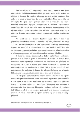 11
Desde o século XIX, a Educação Física entrou no espaço escolar e
desde então, trabalhou como atividade pedagógica que se incorpora aos
códigos e funções da escola e alcançou características próprias. Uma
delas é o esporte como um de seus conteúdos. Mas, para além da
utilização do esporte como prática educadora e recreativa, as escolas
também constroem equipes competitivas e realizam treinamentos
almejando resultados positivos tanto em eventos interescolares como
extraescolares. Estas vivências nas escolas brasileiras sugerem o
encontro de duas vertentes do esporte: o esporte na escola e o esporte da
escola.
Ao considerar o esporte como direito de todos e dever do Estado em
garantir à sociedade o acesso ao esporte e ao lazer, como está no artigo
217 da Constituição Federal, o PST acredita4 na tarefa do Ministério do
Esporte de formular e implementar políticas públicas esportivas que
venham assegurar esses direitos garantidos legalmente pela Constituição
e pelas demais normas infraconstitucionais a todos os cidadãos.
O Esporte presente na escola, fora da Educação Física é visto como
prática para o lazer ou para o rendimento. A escola é o espaço físico
vinculado, com segurança e treinador ou orientador das práticas. No
rendimento, a prática é regida por regras universais, focalizando no
desenvolvimento de habilidades motoras e no auge dos limites de seus
praticantes. São práticas de fontes de talento. No lazer, são vivências
lúdicas, sem objetivos educacionais ou de boas performances.
Já o Esporte considerado da Escola aborda uma visão de esporte
como uma prática corporal e social construída a partir de suas vivências
e dos reflexos da cultura envolvida na educação. Logo, o Esporte da
Escola é pensado sobre um tratamento pedagógico que estimula a
compreensão dos aspectos históricos, sociais, vivência de esportes
individuais e coletivos no contexto participativo e também competitivo,
respeitando as relações entre o esporte a escola específica e seus códigos
próprios.
4 Informações presentes no livro de Diretrizes do PST (2017).
 