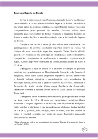 12
Programa Esporte na Escola
Devido à existência de um Programa chamado Esporte na Escola5,
que antecedeu a construção da atividade Esporte da Escola, os objetivos
das duas ações de políticas públicas se encontravam muitas vezes mal
compreendidos pelos gestores das escolas. Portanto, utilizo deste
momento para caracterizar de forma resumida o Programa Esporte na
Escola e assim, facilitar a sua diferenciação com a Atividade do Esporte
da Escola.
O esporte na escola é, como já citei acima, conceitualmente, um
prolongamento da própria instituição esportiva dentro da escola. Os
códigos de uma instituição esportiva, segundo Valter Bracht (1992),
podem ser resumidos em: princípio do rendimento atlético-desportivo,
competição, comparação de rendimentos e recordes, regulamentação
rígida, sucesso esportivo e sinônimo de vitória, racionalização de meios e
técnicas.
O Programa Atleta na Escola foi a primeira idealização de políticas
públicas intersetoriais entre os Ministérios da Educação e do Esporte. O
Programa, assim como outros programas esportivos, buscou desenvolver
e difundir valores olímpicos e paraolímpicos entre estudantes da
educação básica, incentivar a prática esportiva nas escolas, estimular a
formação do atleta escolar (Ação Jogos Escolares da Juventude),
identiﬁcar, orientar e acolher jovens talentos (Ação Centro de Iniciação
Esportiva).
O Programa tinha o objetivo de estimular a participação dos alunos
da faixa etária de 12 a 17 anos em competições esportivas (Jogos
Escolares – etapas regionais e estaduais), nas modalidades olímpicas:
judô, voleibol e atletismo e nas paraolímpicas atletismo, bocha, futebol
de 5 e de 7, goalball, judô, natação, tênis de mesa, tênis em cadeira de
rodas e voleibol sentado, por meio de apoio ﬁnanceiro repassado
diretamente às escolas.
5 Mais informações podem ser acessadas no documento “Manual de orientações Esporte
na Escola”, (2013).
 
