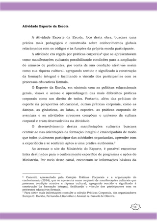 13
Atividade Esporte da Escola
A Atividade Esporte da Escola, foco desta obra, buscava uma
prática mais pedagógica e construída sobre conhecimentos globais
relacionados com os códigos e às funções da própria escola participante.
A atividade era regida por práticas corporais6 que se apresentavam
como manifestações culturais possibilitando condições para a ampliação
do número de praticantes, por conta de sua condição atrativas assim
como sua riqueza cultural, agregando sentido e significado à construção
da formação integral e facilitando o vínculo dos participantes com os
processos educativos formais.
O Esporte da Escola, em sintonia com as políticas educacionais
gerais, visava o acesso e aprendizagem das mais diferentes práticas
corporais como um direito de todos. Portanto, além das práticas de
esporte na perspectiva educacional, outras práticas corporais, como as
danças, as ginásticas, as lutas, a capoeira, as práticas corporais de
aventura e as atividades circenses compõem o universo da cultura
corporal e eram desenvolvidas na Atividade.
O desenvolvimento destas manifestações culturais buscava
centrar-se nas orientações da formação integral e emancipadora de modo
que todos pudessem participar das atividades organizadas, aprender com
a experiência e se sentirem aptos a uma prática autônoma.7
Ao acessar o site do Ministério do Esporte, é possível encontrar
links destinados para o conhecimento específico de programas e ações do
Ministério. Por meio deste canal, encontram-se informações básicas da
6 Conceito apresentado pela Coleção Práticas Corporais e a organização do
conhecimento (2014), que se apresenta como conjunto de manifestações culturais que
possuem condição atrativa e riqueza cultural, agregando sentido e significado à
construção da formação integral, facilitando o vínculo dos participantes com os
processos educativos formais.
7 Para obter mais informações consulte a coleção Práticas Corporais, dos organizadores
Suraya C. Darido, Fernando J.González e Amauri A. Bassoli de Oliveira.
 