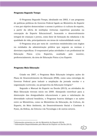 15
Programa Segundo Tempo
O Programa Segundo Tempo, idealizado em 2003, é um programa
de políticas públicas do Governo Federal ligado ao Ministério do Esporte
e tem por objetivo democratizar o acesso à prática e à cultura do esporte,
a partir da oferta de múltiplas vivências esportivas pautadas na
concepção do Esporte Educacional8, buscando o desenvolvimento
integral de crianças e jovens, como fator de formação da cidadania e da
qualidade de vida, principalmente em áreas de vulnerabilidade social.
O Programa atua por meio de convênios estabelecidos com órgãos
ou entidades da administração pública que seguem as normas e
diretrizes específicas. O responsável pelas atividades é um profissional de
Educação Física e/ou Esportes, auxiliado pelo monitor,
preferencialmente, da área de Educação Física e/ou Esporte.
Programa Mais Educação
Criado em 2007, o Programa Mais Educação integrou ações do
Plano de Desenvolvimento da Educação (PDE), como uma estratégia do
Governo Federal para induzir a ampliação da jornada escolar e a
organização curricular, na perspectiva da Educação Integral.9
Segundo o Manual do Esporte na Escola (2013), as atividades do
Mais Educação tiveram início em 2008. Almejando contribuir para a
diminuição das desigualdades educacionais e para a valorização da
diversidade cultural brasileira, o Programa buscou diálogos e as ações
entre os Ministérios, como os Ministérios da Educação, da Cultura, do
Esporte, do Meio Ambiente, do Desenvolvimento Social e Combate à
Fome, da Defesa, da Ciência e da Tecnologia e de outros setores.
8
Informações presentes no site do Ministério do Esporte (2016).
9 Informações disponibilizadas pelo Manual do Esporte na Escola (2013).
 