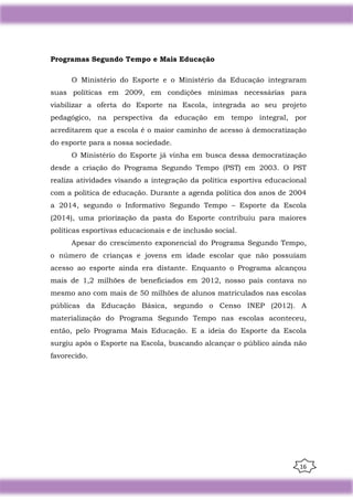 16
Programas Segundo Tempo e Mais Educação
O Ministério do Esporte e o Ministério da Educação integraram
suas políticas em 2009, em condições mínimas necessárias para
viabilizar a oferta do Esporte na Escola, integrada ao seu projeto
pedagógico, na perspectiva da educação em tempo integral, por
acreditarem que a escola é o maior caminho de acesso à democratização
do esporte para a nossa sociedade.
O Ministério do Esporte já vinha em busca dessa democratização
desde a criação do Programa Segundo Tempo (PST) em 2003. O PST
realiza atividades visando a integração da política esportiva educacional
com a política de educação. Durante a agenda política dos anos de 2004
a 2014, segundo o Informativo Segundo Tempo – Esporte da Escola
(2014), uma priorização da pasta do Esporte contribuiu para maiores
políticas esportivas educacionais e de inclusão social.
Apesar do crescimento exponencial do Programa Segundo Tempo,
o número de crianças e jovens em idade escolar que não possuíam
acesso ao esporte ainda era distante. Enquanto o Programa alcançou
mais de 1,2 milhões de beneficiados em 2012, nosso país contava no
mesmo ano com mais de 50 milhões de alunos matriculados nas escolas
públicas da Educação Básica, segundo o Censo INEP (2012). A
materialização do Programa Segundo Tempo nas escolas aconteceu,
então, pelo Programa Mais Educação. E a ideia do Esporte da Escola
surgiu após o Esporte na Escola, buscando alcançar o público ainda não
favorecido.
 