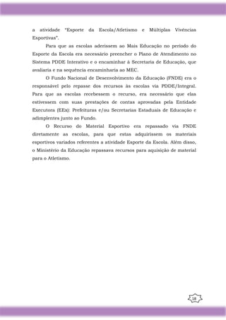 18
a atividade “Esporte da Escola/Atletismo e Múltiplas Vivências
Esportivas”.
Para que as escolas aderissem ao Mais Educação no período do
Esporte da Escola era necessário preencher o Plano de Atendimento no
Sistema PDDE Interativo e o encaminhar à Secretaria de Educação, que
avaliaria e na sequência encaminharia ao MEC.
O Fundo Nacional de Desenvolvimento da Educação (FNDE) era o
responsável pelo repasse dos recursos às escolas via PDDE/Integral.
Para que as escolas recebessem o recurso, era necessário que elas
estivessem com suas prestações de contas aprovadas pela Entidade
Executora (EEx): Prefeituras e/ou Secretarias Estaduais de Educação e
adimplentes junto ao Fundo.
O Recurso do Material Esportivo era repassado via FNDE
diretamente as escolas, para que estas adquirissem os materiais
esportivos variados referentes a atividade Esporte da Escola. Além disso,
o Ministério da Educação repassava recursos para aquisição de material
para o Atletismo.
 