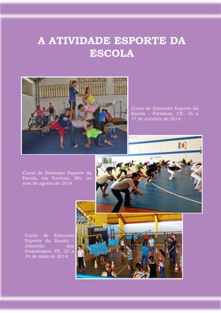 19
A ATIVIDADE ESPORTE DA
ESCOLA
Curso de Extensão Esporte da
Escola - Fortaleza, CE, 16 a
17 de outubro de 2014.
Curso de Extensão
Esporte da Escola -
Jaboatão dos
Guararapes, PE, 23 a
24 de maio de 2014.
Curso de Extensão Esporte da
Escola, em Tuntum, MA, no
mês de agosto de 2014.
 
