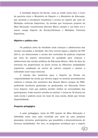 20
A Atividade Esporte da Escola, como já citado nesta obra, é fruto
da parceria entre o Ministério do Esporte e o Ministério da Educação,
que permitia a estudantes brasileiros o acesso ao esporte por meio de
Múltiplas vivências Esportivas. As escolas que buscavam projetos do
Mais Educação, encontravam diversos Macro campos e um deles era o
macro campo Esporte da Escola/Atletismo e Múltiplas Vivências
Esportivas.
Objetivo e público alvo
Os públicos alvos da Atividade eram crianças e adolescentes das
escolas vinculadas a atividade. Seu foco central seguia o objetivo do PST
(2011), em democratizar o acesso dos conteúdos de práticas corporais
por meio do esporte educacional de qualidade para crianças e
adolescentes das escolas públicas da Educação Básica. Além do fator de
interesse em proporcionar ao aluno acesso às diferentes modalidades
esportivas, ampliação do acervo da cultura corporal e manter a
ludicidade como traço essencial.
A seleção dos monitores para o Esporte na Escola era
responsabilidade da escola que deveria seguir os mesmos procedimentos
relativos à seleção dos monitores dos demais Macro campos do PME,
preferindo monitores graduados ou graduandos em Educação Física
e/ou Esporte, visto que poderia atender melhor às necessidades dos
participantes. Cada monitor atendia no mínimo 1 turma de 30 alunos em
cada escola e poderia atuar em mais de uma escola, desde que tivesse
disponibilidade.
Proposta pedagógica
A ação pedagógica, tanto do PST quanto do Mais Educação, é
defendida como uma ação envolvida por meio de uma proposta
planejada, inclusiva, participativa, que possibilita o desenvolvimento de
diversas modalidades. Por isso, os programas acreditam que o esporte
 