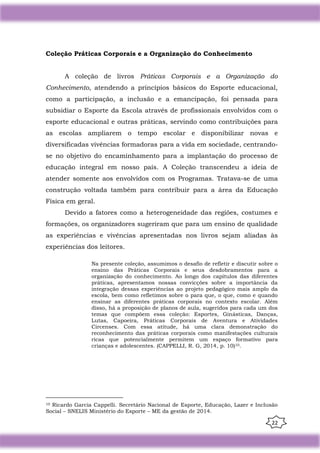 22
Coleção Práticas Corporais e a Organização do Conhecimento
A coleção de livros Práticas Corporais e a Organização do
Conhecimento, atendendo a princípios básicos do Esporte educacional,
como a participação, a inclusão e a emancipação, foi pensada para
subsidiar o Esporte da Escola através de profissionais envolvidos com o
esporte educacional e outras práticas, servindo como contribuições para
as escolas ampliarem o tempo escolar e disponibilizar novas e
diversificadas vivências formadoras para a vida em sociedade, centrando-
se no objetivo do encaminhamento para a implantação do processo de
educação integral em nosso país. A Coleção transcendeu a ideia de
atender somente aos envolvidos com os Programas. Tratava-se de uma
construção voltada também para contribuir para a área da Educação
Física em geral.
Devido a fatores como a heterogeneidade das regiões, costumes e
formações, os organizadores sugeriram que para um ensino de qualidade
as experiências e vivências apresentadas nos livros sejam aliadas às
experiências dos leitores.
Na presente coleção, assumimos o desafio de refletir e discutir sobre o
ensino das Práticas Corporais e seus desdobramentos para a
organização do conhecimento. Ao longo dos capítulos das diferentes
práticas, apresentamos nossas convicções sobre a importância da
integração dessas experiências ao projeto pedagógico mais amplo da
escola, bem como refletimos sobre o para que, o que, como e quando
ensinar as diferentes práticas corporais no contexto escolar. Além
disso, há a proposição de planos de aula, sugeridos para cada um dos
temas que compõem essa coleção: Esportes, Ginásticas, Danças,
Lutas, Capoeira, Práticas Corporais de Aventura e Atividades
Circenses. Com essa atitude, há uma clara demonstração do
reconhecimento das práticas corporais como manifestações culturais
ricas que potencialmente permitem um espaço formativo para
crianças e adolescentes. (CAPPELLI, R. G, 2014, p. 10)10.
10 Ricardo Garcia Cappelli. Secretário Nacional de Esporte, Educação, Lazer e Inclusão
Social – SNELIS Ministério do Esporte – ME da gestão de 2014.
 