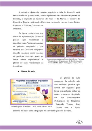 23
A primeira edição da coleção, seguindo a fala do Cappelli, está
estruturada em quatro livros, sendo o primeiro do Ensino de Esportes de
Invasão, o segundo de Esportes de Rede e de Marca, o terceiro de
Ginástica, Dança e Atividades Circenses e o quarto com os temas Lutas,
Capoeira e Práticas Corporais de
Aventura.
Os livros contam com um
texto de apresentação contendo
pontos que respondem a
questões como “para que ensinar
as práticas corporais; o que
ensinar das práticas corporais;
quando ensinar; como ensinar
as práticas corporais; como os
livros foram organizados” e
planos de aula relacionados às
temáticas.
• Planos de aula
Os planos de aula
propostos da coleção não
são modelos prontos que
devem ser seguidos pelo
leitor sem reflexão sobre as
ações propostas. Seguindo
um dos Fundamentos
Pedagógicos do Programa
Segundo Tempo, deve
contar com a ação-
reflexão do leitor para adequação do ambiente que está inserido.
Imagem das capas dos livros da Coleção Práticas
Corporais e a Organização do Conhecimento.
Fonte: CEME, 2014. Montagem: autora, 2017.
Slides Esporte da ESCOLA, 2014.Fonte: CEME, 2014.
 