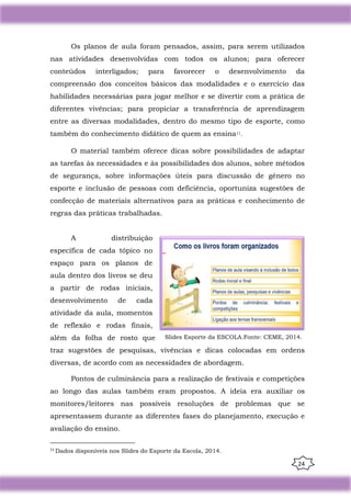 24
Os planos de aula foram pensados, assim, para serem utilizados
nas atividades desenvolvidas com todos os alunos; para oferecer
conteúdos interligados; para favorecer o desenvolvimento da
compreensão dos conceitos básicos das modalidades e o exercício das
habilidades necessárias para jogar melhor e se divertir com a prática de
diferentes vivências; para propiciar a transferência de aprendizagem
entre as diversas modalidades, dentro do mesmo tipo de esporte, como
também do conhecimento didático de quem as ensina11.
O material também oferece dicas sobre possibilidades de adaptar
as tarefas às necessidades e às possibilidades dos alunos, sobre métodos
de segurança, sobre informações úteis para discussão de gênero no
esporte e inclusão de pessoas com deficiência, oportuniza sugestões de
confecção de materiais alternativos para as práticas e conhecimento de
regras das práticas trabalhadas.
A distribuição
específica de cada tópico no
espaço para os planos de
aula dentro dos livros se deu
a partir de rodas iniciais,
desenvolvimento de cada
atividade da aula, momentos
de reflexão e rodas finais,
além da folha de rosto que
traz sugestões de pesquisas, vivências e dicas colocadas em ordens
diversas, de acordo com as necessidades de abordagem.
Pontos de culminância para a realização de festivais e competições
ao longo das aulas também eram propostos. A ideia era auxiliar os
monitores/leitores nas possíveis resoluções de problemas que se
apresentassem durante as diferentes fases do planejamento, execução e
avaliação do ensino.
11
Dados disponíveis nos Slides do Esporte da Escola, 2014.
Slides Esporte da ESCOLA.Fonte: CEME, 2014.
 