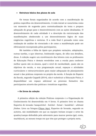 25
• Estrutura básica dos planos de aula
Os temas foram organizados de acordo com a manifestação da
prática específica em desenvolvimento. A roda inicial se caracteriza como
um momento de sugestão para contextualização do tema e preparo
adequado do grupo para o desenvolvimento com as ações idealizadas. O
desenvolvimento de cada atividade é a descrição da estruturação das
manifestações obedecendo a um desenvolvimento lógico de suas
exigências cognitivas e motoras. E a roda final é pensada como uma
realização de análise do vivenciado e de como a manifestação pode ser
efetivamente incorporada pelos participantes.
Há também a folha de Apoio que propõem variações, adaptações,
outras tarefas, o que observar, lembrando regras, de olho nos detalhes,
dicas. A coleção sugere um envolvimento dos leitores com os professores
de Educação Física e demais envolvidos com a escola para conhecer
melhor quem são os alunos, qual o nível de escolaridade, quais são os
objetivos da escola, a sua programação anual, espaços e atividades
curriculares e extracurriculares para maior adequação do planejamento
anual e das práticas corporais no projeto da escola. A função do Esporte
da Escola, segundo Cappelli (2014), não é substituir a Educação Física, é
disponibilizar um espaço adicional ao processo formativo dos
participantes através das práticas e temáticas sugeridas.
• Os livros da coleção
A primeira edição da coleção Práticas corporais e a Organização do
Conhecimento foi desenvolvida em 4 livros. O primeiro livro se chama
Esportes de invasão: basquetebol - futebol - futsal - handebol - ultimate
frisbee. Livro na Íntegra: Clique Aqui. Esportes de Invasão, segundo os
autores, são modalidades em que as equipes tentam ocupar o setor da
quadra/campo defendido pelo adversário para marcar pontos (gol, cesta,
touchdown), ao mesmo tempo em que têm que proteger a própria meta.
 