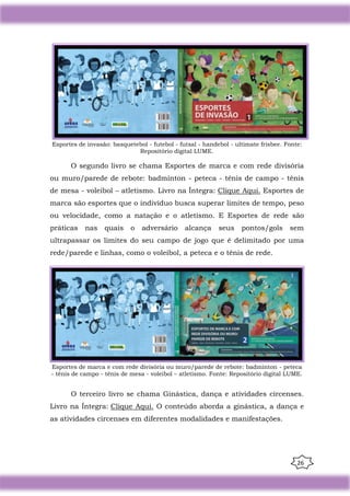 26
Esportes de invasão: basquetebol - futebol - futsal - handebol - ultimate frisbee. Fonte:
Repositório digital LUME.
O segundo livro se chama Esportes de marca e com rede divisória
ou muro/parede de rebote: badminton - peteca - tênis de campo - tênis
de mesa - voleibol – atletismo. Livro na Íntegra: Clique Aqui. Esportes de
marca são esportes que o indivíduo busca superar limites de tempo, peso
ou velocidade, como a natação e o atletismo. E Esportes de rede são
práticas nas quais o adversário alcança seus pontos/gols sem
ultrapassar os limites do seu campo de jogo que é delimitado por uma
rede/parede e linhas, como o voleibol, a peteca e o tênis de rede.
Esportes de marca e com rede divisória ou muro/parede de rebote: badminton - peteca
- tênis de campo - tênis de mesa - voleibol – atletismo. Fonte: Repositório digital LUME.
O terceiro livro se chama Ginástica, dança e atividades circenses.
Livro na Íntegra: Clique Aqui. O conteúdo aborda a ginástica, a dança e
as atividades circenses em diferentes modalidades e manifestações.
 