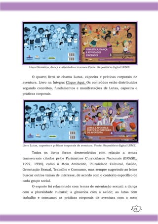 27
Livro Ginástica, dança e atividades circenses Fonte: Repositório digital LUME.
O quarto livro se chama Lutas, capoeira e práticas corporais de
aventura. Livro na Íntegra: Clique Aqui. Os conteúdos estão distribuídos
segundo conceitos, fundamentos e manifestações de Lutas, capoeira e
práticas corporais.
Livro Lutas, capoeira e práticas corporais de aventura. Fonte: Repositório digital LUME.
Todos os livros foram desenvolvidos com relação a temas
transversais citados pelos Parâmetros Curriculares Nacionais (BRASIL,
1997, 1998), como o Meio Ambiente, Pluralidade Cultural, Saúde,
Orientação Sexual, Trabalho e Consumo, mas sempre sugerindo ao leitor
buscar outros temas de interesse, de acordo com o contexto específico de
cada grupo social.
O esporte foi relacionado com temas de orientação sexual; a dança
com a pluralidade cultural; a ginástica com a saúde; as lutas com
trabalho e consumo; as práticas corporais de aventura com o meio
 
