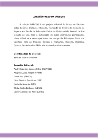 2
APRESENTAÇÃO DA COLEÇÃO
A coleção GRECCO é um projeto editorial do Grupo de Estudos
sobre Esporte, Cultura e História, vinculado ao Centro de Memória do
Esporte da Escola de Educação Física da Universidade Federal do Rio
Grande do Sul. Visa a publicação de livros eletrônicos privilegiando
obras clássicas e contemporâneas no campo da Educação Física em
interface com as Ciências Sociais e Humanas. História, Memória,
Gênero, Sexualidade e Mídia são temas de maior interesse.
Coordenadora da Coleção:
Silvana Vilodre Goellner
Conselho Editorial:
André Luiz dos Santos Silva (FEEVALE)
Angelita Alice Jaeger (UFSM)
Ivone Job (UFRGS)
Lívia Tenório Brasileiro (UPE)
Ludmila Mourão (UJF)
Meily Assbú Linhales (UFMG)
Victor Andrade de Melo (UFRJ)
 