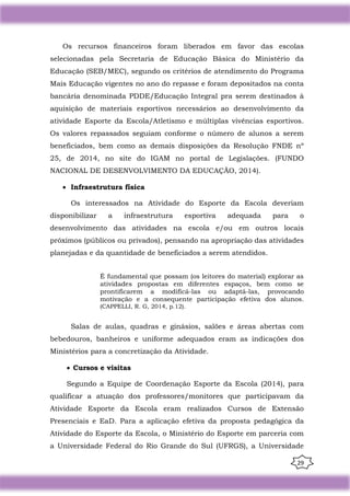 29
Os recursos financeiros foram liberados em favor das escolas
selecionadas pela Secretaria de Educação Básica do Ministério da
Educação (SEB/MEC), segundo os critérios de atendimento do Programa
Mais Educação vigentes no ano do repasse e foram depositados na conta
bancária denominada PDDE/Educação Integral pra serem destinados à
aquisição de materiais esportivos necessários ao desenvolvimento da
atividade Esporte da Escola/Atletismo e múltiplas vivências esportivos.
Os valores repassados seguiam conforme o número de alunos a serem
beneficiados, bem como as demais disposições da Resolução FNDE nº
25, de 2014, no site do IGAM no portal de Legislações. (FUNDO
NACIONAL DE DESENVOLVIMENTO DA EDUCAÇÃO, 2014).
• Infraestrutura física
Os interessados na Atividade do Esporte da Escola deveriam
disponibilizar a infraestrutura esportiva adequada para o
desenvolvimento das atividades na escola e/ou em outros locais
próximos (públicos ou privados), pensando na apropriação das atividades
planejadas e da quantidade de beneficiados a serem atendidos.
É fundamental que possam (os leitores do material) explorar as
atividades propostas em diferentes espaços, bem como se
prontificarem a modificá-las ou adaptá-las, provocando
motivação e a consequente participação efetiva dos alunos.
(CAPPELLI, R. G, 2014, p.12).
Salas de aulas, quadras e ginásios, salões e áreas abertas com
bebedouros, banheiros e uniforme adequados eram as indicações dos
Ministérios para a concretização da Atividade.
• Cursos e visitas
Segundo a Equipe de Coordenação Esporte da Escola (2014), para
qualificar a atuação dos professores/monitores que participavam da
Atividade Esporte da Escola eram realizados Cursos de Extensão
Presenciais e EaD. Para a aplicação efetiva da proposta pedagógica da
Atividade do Esporte da Escola, o Ministério do Esporte em parceria com
a Universidade Federal do Rio Grande do Sul (UFRGS), a Universidade
 