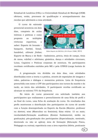 30
Estadual de Londrina (UEL) e a Universidade Estadual de Maringá (UEM)
ofertava, então, processos de qualificação e acompanhamento das
escolas que aderissem a essa atividade.
O curso de extensão
presencial acontecia em dois
dias, composto de aulas
teóricas e práticas e como
proposta as múltiplas
vivências esportivas, a
saber: Esporte de Invasão –
basquete, futebol, futsal,
handebol, ultimate frisbee;
Esporte de Marca e de Rede – badminton, peteca, tênis de campo, tênis
de mesa, voleibol e atletismo; ginástica, dança e atividades circenses;
Lutas, Capoeira e Práticas corporais de aventura. Os participantes
recebiam certificados emitidos pelo ME e pela UFRGS (carga horária de
20h).
A programação era dividida em dois dias, com atividades
distribuídas entre a teoria e a prática, através de exposições de imagem e
vídeo, palestras e diálogos e momentos práticos. Lista de frequência
preenchida com nome e CPF dos participantes nos turnos da manhã e da
tarde, ao início das atividades. O participante recebia certificado ao
alcançar no mínimo 75% da frequência.
No início do curso presencial era solicitado também aos
participantes que realizassem o preenchimento de uma ficha de perfil e
ao final do curso, uma ficha de avaliação do curso. Os resultados dos
perfis mostravam a distribuição dos participantes do curso de acordo
com a função desempenhada no Esporte da Escola (Monitor, professor
ou diretor); sexo (Masculino ou feminino); faixa etária: 15 ou mais;
escolaridade/formação acadêmica (Ensino fundamental, médio ou
graduação); pós-graduação dos participantes (Especialização, mestrado,
doutorado ou não se aplica); área de formação (Educação Física,
Pedagogia ou outras); experiência com a área esportiva (Atleta, praticante
Slides Esporte da ESCOLA, 2014.Fonte: CEME, 2014.
 
