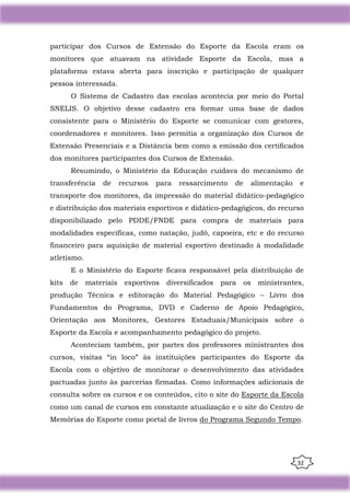 32
participar dos Cursos de Extensão do Esporte da Escola eram os
monitores que atuavam na atividade Esporte da Escola, mas a
plataforma estava aberta para inscrição e participação de qualquer
pessoa interessada.
O Sistema de Cadastro das escolas acontecia por meio do Portal
SNELIS. O objetivo desse cadastro era formar uma base de dados
consistente para o Ministério do Esporte se comunicar com gestores,
coordenadores e monitores. Isso permitia a organização dos Cursos de
Extensão Presenciais e a Distância bem como a emissão dos certiﬁcados
dos monitores participantes dos Cursos de Extensão.
Resumindo, o Ministério da Educação cuidava do mecanismo de
transferência de recursos para ressarcimento de alimentação e
transporte dos monitores, da impressão do material didático-pedagógico
e distribuição dos materiais esportivos e didático-pedagógicos, do recurso
disponibilizado pelo PDDE/FNDE para compra de materiais para
modalidades específicas, como natação, judô, capoeira, etc e do recurso
financeiro para aquisição de material esportivo destinado à modalidade
atletismo.
E o Ministério do Esporte ficava responsável pela distribuição de
kits de materiais esportivos diversificados para os ministrantes,
produção Técnica e editoração do Material Pedagógico – Livro dos
Fundamentos do Programa, DVD e Caderno de Apoio Pedagógico,
Orientação aos Monitores, Gestores Estaduais/Municipais sobre o
Esporte da Escola e acompanhamento pedagógico do projeto.
Aconteciam também, por partes dos professores ministrantes dos
cursos, visitas “in loco” às instituições participantes do Esporte da
Escola com o objetivo de monitorar o desenvolvimento das atividades
pactuadas junto às parcerias firmadas. Como informações adicionais de
consulta sobre os cursos e os conteúdos, cito o site do Esporte da Escola
como um canal de cursos em constante atualização e o site do Centro de
Memórias do Esporte como portal de livros do Programa Segundo Tempo.
 