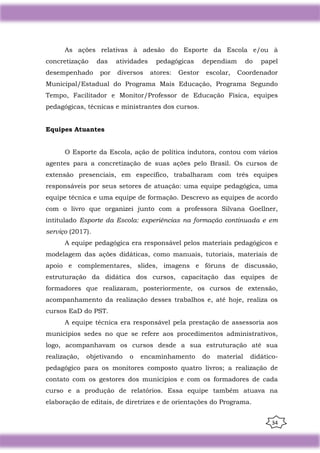 34
As ações relativas à adesão do Esporte da Escola e/ou à
concretização das atividades pedagógicas dependiam do papel
desempenhado por diversos atores: Gestor escolar, Coordenador
Municipal/Estadual do Programa Mais Educação, Programa Segundo
Tempo, Facilitador e Monitor/Professor de Educação Física, equipes
pedagógicas, técnicas e ministrantes dos cursos.
Equipes Atuantes
O Esporte da Escola, ação de política indutora, contou com vários
agentes para a concretização de suas ações pelo Brasil. Os cursos de
extensão presenciais, em específico, trabalharam com três equipes
responsáveis por seus setores de atuação: uma equipe pedagógica, uma
equipe técnica e uma equipe de formação. Descrevo as equipes de acordo
com o livro que organizei junto com a professora Silvana Goellner,
intitulado Esporte da Escola: experiências na formação continuada e em
serviço (2017).
A equipe pedagógica era responsável pelos materiais pedagógicos e
modelagem das ações didáticas, como manuais, tutoriais, materiais de
apoio e complementares, slides, imagens e fóruns de discussão,
estruturação da didática dos cursos, capacitação das equipes de
formadores que realizaram, posteriormente, os cursos de extensão,
acompanhamento da realização desses trabalhos e, até hoje, realiza os
cursos EaD do PST.
A equipe técnica era responsável pela prestação de assessoria aos
municípios sedes no que se refere aos procedimentos administrativos,
logo, acompanhavam os cursos desde a sua estruturação até sua
realização, objetivando o encaminhamento do material didático-
pedagógico para os monitores composto quatro livros; a realização de
contato com os gestores dos municípios e com os formadores de cada
curso e a produção de relatórios. Essa equipe também atuava na
elaboração de editais, de diretrizes e de orientações do Programa.
 