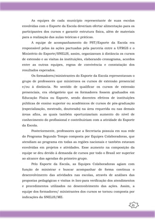 35
As equipes de cada município representante de suas escolas
envolvidas com o Esporte da Escola deveriam ofertar alimentação para os
participantes dos cursos e garantir estrutura física, além de materiais
para a realização das aulas teóricas e práticas.
A equipe de acompanhamento do PST/Esporte da Escola era
responsável pelas às ações pactuadas pela parceria entre a UFRGS e o
Ministério do Esporte/SNELIS, assim, organizavam à distância os cursos
de extensão e as visitas às instituições, elaborando cronograma, acordos
entre as outras equipes, regras de convivência e constatação dos
resultados esperados.
Os formadores/ministrantes do Esporte da Escola representavam o
grupo de professores que ministrava os cursos de extensão presencial
e/ou à distância. No sentido de qualificar os cursos de extensão
presenciais, era obrigatório que os formadores fossem graduados em
Educação Física ou Esporte, sendo docentes efetivos de instituições
públicas de ensino superior ou acadêmicos de cursos de pós-graduação
(especialização, mestrado, doutorado) na área requerida ou nas demais
áreas afins, as quais também oportunizariam aumento do nível de
conhecimento do profissional e contribuiriam com a atividade do Esporte
da Escola.
Posteriormente, professores que a Secretaria possuía em sua rede
do Programa Segundo Tempo composta por Equipes Colaboradoras, que
atendiam ao programa em todas as regiões nacionais e também estavam
envolvidas em projetos e atividades. Esse aumento na composição da
equipe se deu devido à demanda de cursos por todo o Brasil ser superior
ao alcance das agendas do primeiro grupo.
Pelo Esporte da Escola, as Equipes Colaboradoras agiam com
função de ministrar e buscar acompanhar de forma contínua o
desenvolvimento das atividades nas escolas, através de análises das
propostas pedagógicas e visitas in loco para verificação dos atendimentos
e procedimentos utilizados no desenvolvimento das ações. Assim, a
equipe dos formadores/ ministrantes dos cursos se tornou composta por
indicações da SNELIS/ME.
 