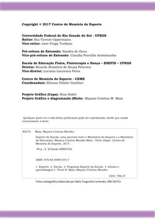 3
Copyright ® 2017 Centro de Memória do Esporte
Universidade Federal do Rio Grande do Sul - UFRGS
Reitor: Rui Vicente Oppermann
Vice-reitor: Jane Fraga Tutikian
Pró-reitora de Extensão: Sandra de Deus
Vice-pró-reitora de Extensão: Claudia Porcellis Aristimunha
Escola de Educação Física, Fisioterapia e Dança – ESEFID – UFRGS
Diretor: Ricardo Demétrio de Souza Petersen
Vice-diretor: Luciana Laureano Paiva
Centro de Memória do Esporte - CEME
Coordenadora: Silvana Vilodre Goellner
Projeto Gráfico (Capa): Nina Sodré
Projeto Gráfico e diagramação (Miolo): Mayara Cristina M. Maia
Qualquer parte ou o todo desta publicação pode ser reproduzida, desde que citada
corretamente a fonte.
R217e Maia, Mayara Cristina Mendes.
Esporte da Escola: uma parceria entre o Ministério do Esporte e o Ministério
da Educação/ Mayara Cristina Mendes Maia - Porto Alegre: Centro de
Memória do Esporte, 2017.
49 p., il. (Coleção GRECCO)
ISBN: 978-85-9489-075-7
1. Esporte. 2. Escola. 3. Programa Esporte da Escola. 4. Ensino e
aprendizagem I. Título II. Maia, Mayara Cristina Mendes.
CDU: 796:37
Ficha catalográfica elaborada por Naila Touguinha Lomando, CRB-10/711
 