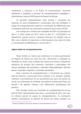 42
mantinham a estrutura e os fluxos de funcionamento, buscando
aperfeiçoar e qualificar o processo de acompanhamento pedagógico e
administrativo tanto do PST quanto do Esporte da Escola.
As questões administrativas como seleção e renovação dos
bolsistas, às vezes inviabilizavam a continuação ativa das atividades. A
equipe de acompanhamento esperava a autorização da SNELIS para que
os bolsistas pudessem ser contratados novamente para atuar nas ECs.
Um exemplo foi o término das atividades das ECs em dezembro de
2014 e o início tardio em 2015, entre os dias 21 e 23/05/2015, em
Brasília-DF, quando ocorreu o primeiro Encontro de trabalho com as
ECs, com o objetivo de apresentar o direcionamento das ações de todas
as coordenações da SNELIS para o ano de 2015.12
Alguns dados de acompanhamentos
Nesse sentido, as visitas que aconteciam às escolas participantes
do Esporte da Escola por meio das ECs, observavam a realização da
Atividade na escola, como os dados dos números de alunos e frequência;
existência da atuação dos monitores; motivação e participação dos
alunos; qualidade das instalações e materiais disponibilizados; objetivos
gerais e específicos seguidos e resultados alcançados.
Para o processo de acompanhamento, o ministrante que visitava
além de observar e anotar para futuro relatório a ser entregue, também
solicitava o preenchimento de um questionário por parte do monitor da
escola, do coordenador da Atividade, do professor de Educação Física, da
direção e de algumas crianças e/ou adolescentes participantes das
práticas.
Não consegui acesso aos resultados do acompanhamento do ano
final de 2015. Apresentando nesta obra, o encontrado de 2014, por meio
do relatório parcial da equipe de acompanhamento. As instituições
públicas participantes do Esporte da Escola que foram visitadas em
12
Dados do Relatório Parcial da Equipe de Acompanhamento (2014).
 